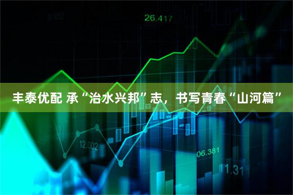 丰泰优配 承“治水兴邦”志，书写青春“山河篇”