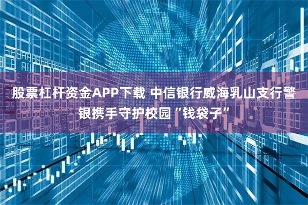 股票杠杆资金APP下载 中信银行威海乳山支行警银携手守护校园“钱袋子”