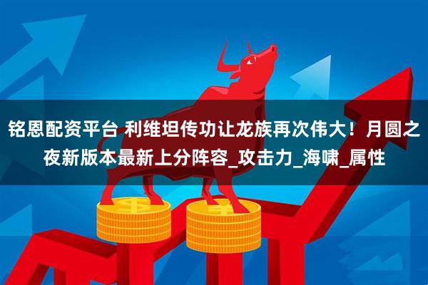 铭恩配资平台 利维坦传功让龙族再次伟大！月圆之夜新版本最新上分阵容_攻击力_海啸_属性
