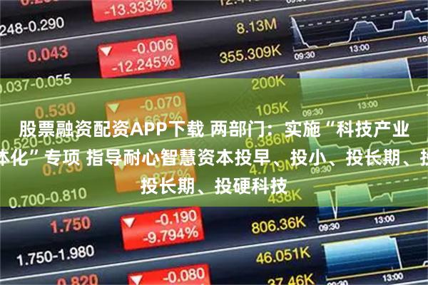 股票融资配资APP下载 两部门：实施“科技产业金融一体化”专项 指导耐心智慧资本投早、投小、投长期、投硬科技
