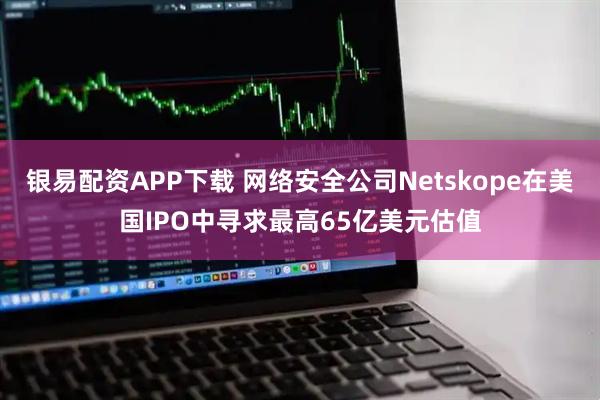 银易配资APP下载 网络安全公司Netskope在美国IPO中寻求最高65亿美元估值