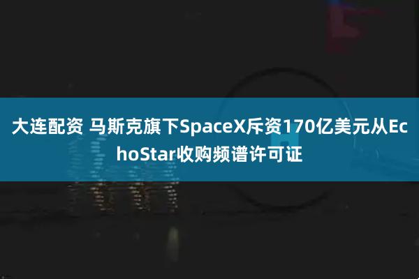 大连配资 马斯克旗下SpaceX斥资170亿美元从EchoStar收购频谱许可证
