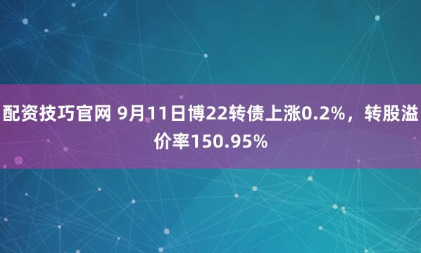 配资技巧官网 9月11日博22转债上涨0.2%，转股溢价率150.95%