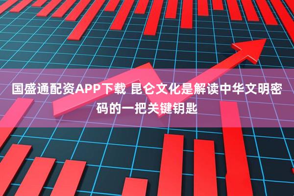 国盛通配资APP下载 昆仑文化是解读中华文明密码的一把关键钥匙