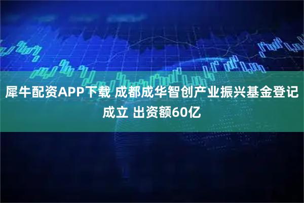 犀牛配资APP下载 成都成华智创产业振兴基金登记成立 出资额60亿