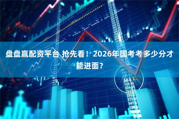盘盘赢配资平台 抢先看！2026年国考考多少分才能进面？
