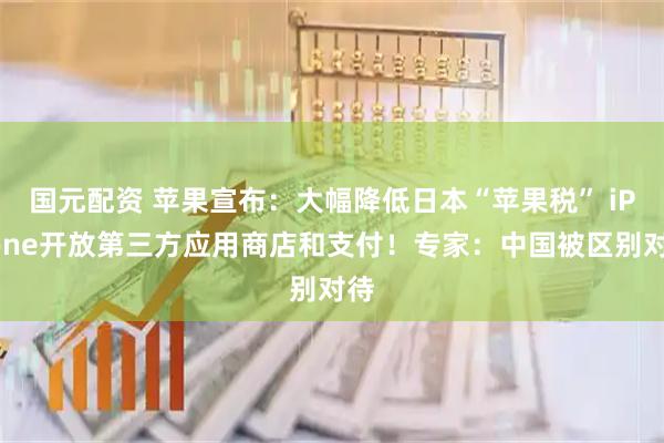 国元配资 苹果宣布：大幅降低日本“苹果税” iPhone开放第三方应用商店和支付！专家：中国被区别对待