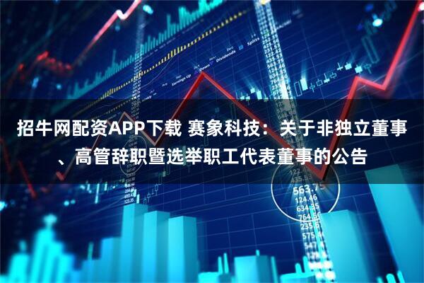 招牛网配资APP下载 赛象科技：关于非独立董事、高管辞职暨选举职工代表董事的公告