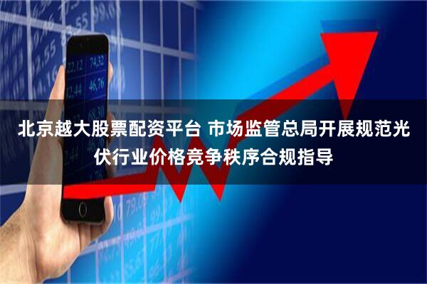 北京越大股票配资平台 市场监管总局开展规范光伏行业价格竞争秩序合规指导