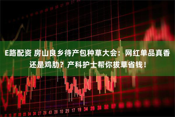 E路配资 房山良乡待产包种草大会：网红单品真香还是鸡肋？产科护士帮你拔草省钱！