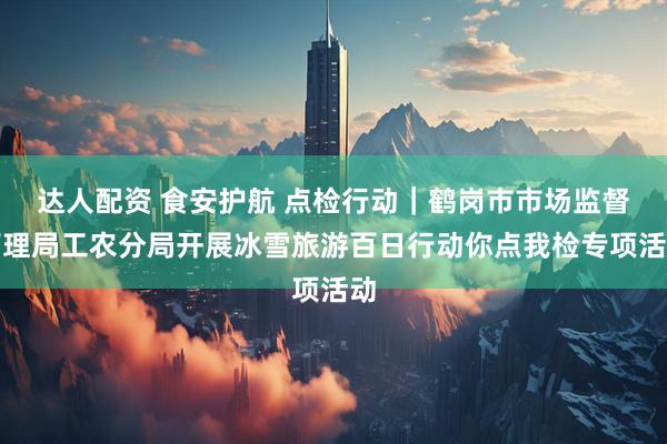 达人配资 食安护航 点检行动｜鹤岗市市场监督管理局工农分局开展冰雪旅游百日行动你点我检专项活动