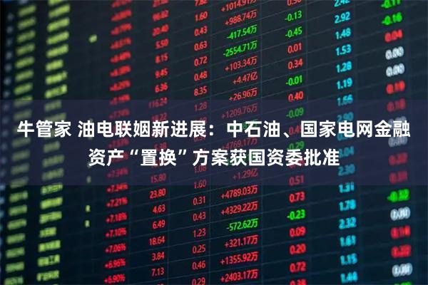 牛管家 油电联姻新进展：中石油、国家电网金融资产“置换”方案获国资委批准