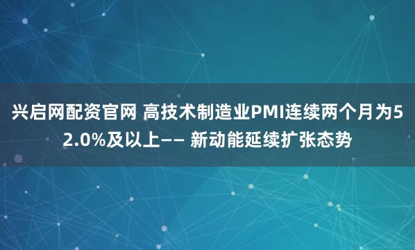兴启网配资官网 高技术制造业PMI连续两个月为52.0%及以上—— 新动能延续扩张态势