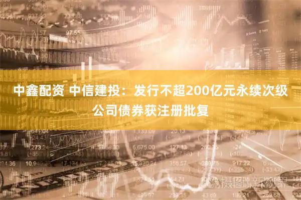 中鑫配资 中信建投：发行不超200亿元永续次级公司债券获注册批复