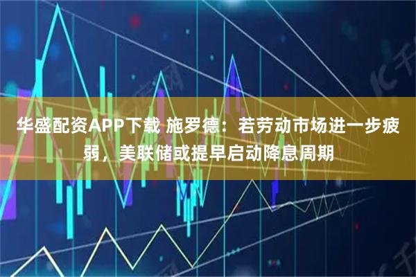 华盛配资APP下载 施罗德：若劳动市场进一步疲弱，美联储或提早启动降息周期