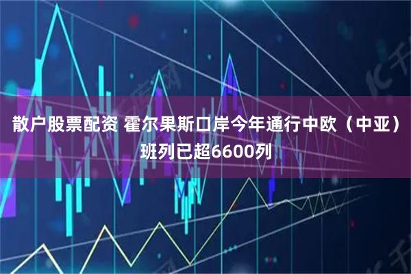 散户股票配资 霍尔果斯口岸今年通行中欧（中亚）班列已超6600列