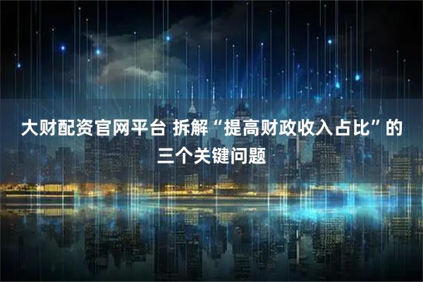 大财配资官网平台 拆解“提高财政收入占比”的三个关键问题