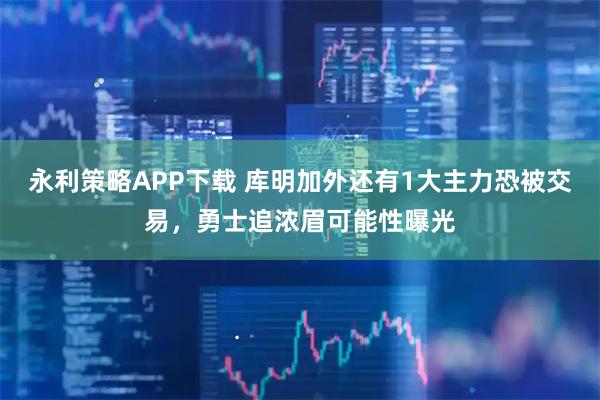 永利策略APP下载 库明加外还有1大主力恐被交易，勇士追浓眉可能性曝光