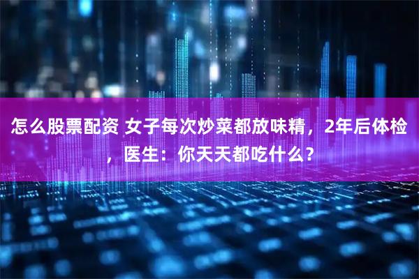 怎么股票配资 女子每次炒菜都放味精，2年后体检，医生：你天天都吃什么？