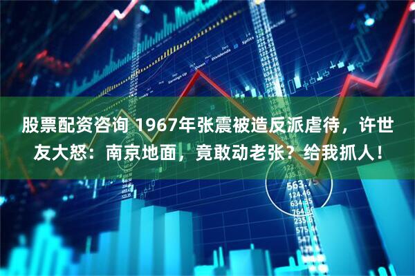 股票配资咨询 1967年张震被造反派虐待，许世友大怒：南京地面，竟敢动老张？给我抓人！